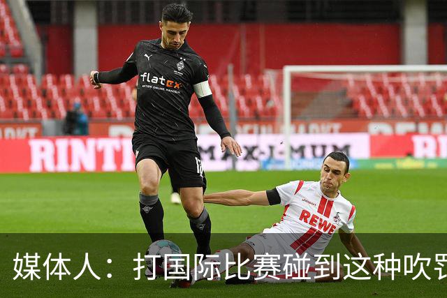 媒体人：打国际比赛碰到这种吹罚不能退赛抗议 人家根本不吃这套